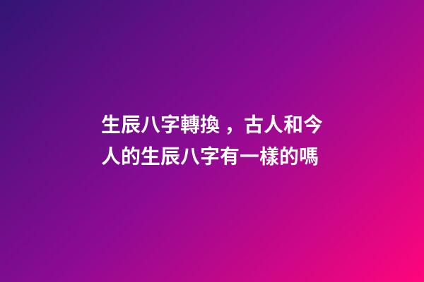 生辰八字轉換，古人和今人的生辰八字有一樣的嗎